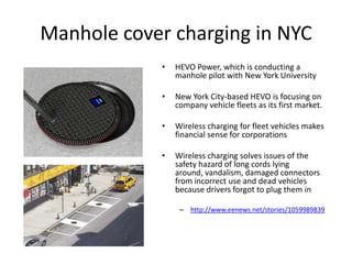 EU Funded Program
• Project addresses directly the technological feasibility, economic
viability and socio-environmental of dynamic on-road charging of
electric vehicles
• Advanced solutions, conceived to enable full integration in the
grid and road infrastructure within urban- and extra-urban
environments for a wide range of future electric vehicles, will be
implemented and tested.
• http://www.fabric-project.eu/
 