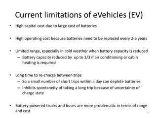 Current limitations of eVehicles (EV)
• High capital cost due to large cost of batteries
• High operating cost because batteries need to be replaced every 2-5 years
• Limited range, especially in cold weather when battery capacity is reduced
– Battery capacity reduced by up to 1/3 if air conditioning or cabin
heating is required
• Long time to re-charge between trips
– So a small number of short trips within a day can deplete batteries
– Inhibits spontaneity of taking a long trip because of uncertainty of
charge state
• Battery powered trucks and buses are more problematic in terms of range
and cost
3
 