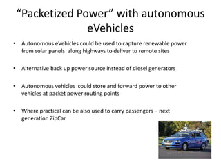 How does it work
• Photovoltaic (PV) solar panels charge ultra-capacitor connected to a charge rail
• When eVehicle approaches charge rail skeg underneath vehicle makes contact
with in ground charging rail
• Ultra-capacitor discharges onto onboard ultra-capacitor in eVehicle through
charging skeg located underneath vehicle
• Onboard ultra-capacitor slowly discharges to vehicle motor and batteries
– Potential demonstrated with Shanghai buses at Washington U
• When solar panel or windmill is not charging vehicles it can be used to feed power
into grid
– FIT programs will pay up to 80.5 cents/kwh
– Annual payback of 6-10%
33
 