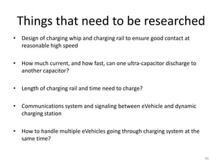 Why not use fixed static charging
stations?
• Static or fixed charging assumes infrequent charges with deep charging
cycles and large battery capacity versus dynamic charging assumes
frequent charges with small charging cycles and smaller battery capacity
• Current systems may require several hours to provide full charge
• Fixed charging stations are difficult to find and get blocked by current
charging vehicle
– Limited capability to charge multiple vehicles at the same time
because of long charging cycle
• Fixed charging stations require driver to get out of vehicle and connect
charging cable
40
 