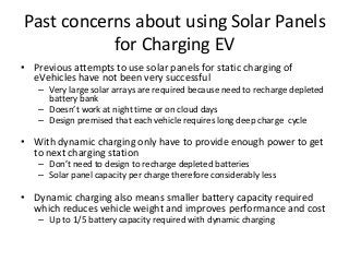 Past concerns about using Solar Panels
for Charging EV
• Previous attempts to use solar panels for static charging of
eVehicles have not been very successful
– Very large solar arrays are required because need to recharge depleted
battery bank
– Doesn’t work at night time or on cloud days
– Design premised that each vehicle requires long deep charge cycle
• With dynamic charging only have to provide enough power to get
to next charging station
– Don’t need to design to recharge depleted batteries
– Solar panel capacity per charge therefore considerably less
• Dynamic charging also means smaller battery capacity required
which reduces vehicle weight and improves performance and cost
– Up to 1/5 battery capacity required with dynamic charging
 