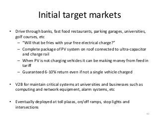 Initial target markets
• Drive through banks, fast food restaurants, parking garages, universities,
golf courses, etc
– “Will that be fries with your free electrical charge?”
– Complete package of PV system on roof connected to ultra-capacitor
and charge rail
– When PV is not charging vehicles it can be making money from feed in
tariff
– Guaranteed 6-10% return even if not a single vehicle charged
• V2B for maintain critical systems at universities and businesses such as
computing and network equipment, alarm systems, etc
• Eventually deployed at toll plazas, on/off ramps, stop lights and
intersections
42
 