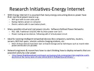Research Initiatives-Energy Internet
• With Energy Internet it is assumed that many energy consuming devices power have
their own local power source e.g:
– WiFi spot with its own solar panel
– Backup battery power on computer
– Electric vehicle with its own battery bank
• Many possible virtual and real power circuits: Software Defined Power Networks
– PoE, USB, Traditional 110/220, 48V Dc,Pulse power over Cat 5
– Power routing across devices following path of virtual power circuit
• Ideal for existing intelligent networked devices like computers, switches, routers,
servers, Wifi hot spots , electric vehicle charging stations, etc
– Most of these devices have their own on board storage and so techniques such as round-robin
power distribution are possible
• Network engineers & researchers have to start thinking how to deploy networks that are
powered solely by solar power
– http://www.theglobeandmail.com/report-on-business/rob-commentary/rob-insight/an-earth-
day-look-at-the-sunny-state-of-solar/article18101176/#dashboard/follows/ …
45
 