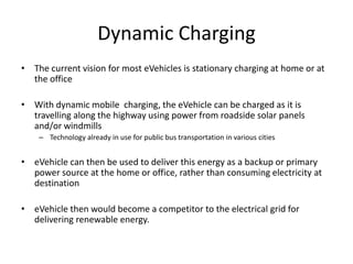 Dynamic Charging
• The current vision for most eVehicles is stationary charging at home or at the
office
• With dynamic mobile charging, the eVehicle can be charged as it is travelling
along the highway using power from roadside solar panels and/or windmills
– Technology already in use for public bus transportation in various cities and on
factory/warehouse systems (opportunity charging)
• eVehicle can then be used to deliver this energy as a backup or primary power
source at the home or office, rather than consuming electricity at destination
– Also known as Vehicle to Building (V2B) Power distribution
– http://www.navigantresearch.com/research/vehicle-to-building-technologies
• eVehicle then would become a competitor to the electrical grid for delivering
renewable energy.
 