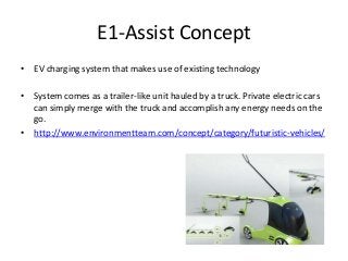 E1-Assist Concept
• EV charging system that makes use of existing technology
• System comes as a trailer-like unit hauled by a truck. Private electric cars
can simply merge with the truck and accomplish any energy needs on the
go.
• http://www.environmentteam.com/concept/category/futuristic-vehicles/
 
