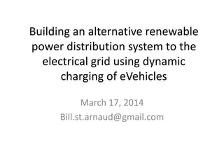 Building an alternative renewable
power distribution system to the
electrical grid using dynamic
charging of eVehicles
Latest Update October 29, 2015
Bill.st.arnaud@gmail.com
 
