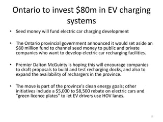 Ontario to invest $80m in EV charging
                systems
• Seed money will fund electric car charging development

• The Ontario provincial government announced it would set aside an
  $80 million fund to channel seed money to public and private
  companies who want to develop electric car recharging facilities.

• Premier Dalton McGuinty is hoping this will encourage companies
  to draft proposals to build and test recharging docks, and also to
  expand the availability of rechargers in the province.

• The move is part of the province's clean energy goals; other
  initiatives include a $5,000 to $8,500 rebate on electric cars and
  "green licence plates" to let EV drivers use HOV lanes.



                                                                       10
 