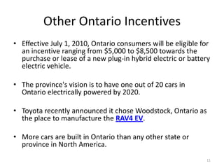 Other Ontario Incentives
• Effective July 1, 2010, Ontario consumers will be eligible for
  an incentive ranging from $5,000 to $8,500 towards the
  purchase or lease of a new plug-in hybrid electric or battery
  electric vehicle.

• The province's vision is to have one out of 20 cars in
  Ontario electrically powered by 2020.

• Toyota recently announced it chose Woodstock, Ontario as
  the place to manufacture the RAV4 EV.

• More cars are built in Ontario than any other state or
  province in North America.
                                                              11
 