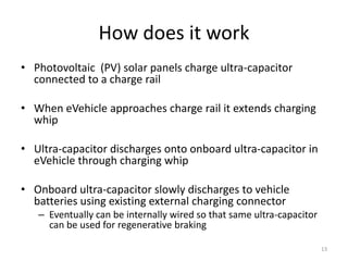 How does it work
• Photovoltaic (PV) solar panels charge ultra-capacitor
  connected to a charge rail

• When eVehicle approaches charge rail it extends charging
  whip

• Ultra-capacitor discharges onto onboard ultra-capacitor in
  eVehicle through charging whip

• Onboard ultra-capacitor slowly discharges to vehicle
  batteries using existing external charging connector
   – Eventually can be internally wired so that same ultra-capacitor
     can be used for regenerative braking

                                                                       13
 