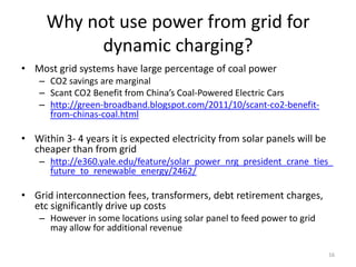Why not use power from grid for
           dynamic charging?
• Most grid systems have large percentage of coal power
    – CO2 savings are marginal
    – Scant CO2 Benefit from China’s Coal-Powered Electric Cars
    – http://green-broadband.blogspot.com/2011/10/scant-co2-benefit-
      from-chinas-coal.html

• Within 3- 4 years it is expected electricity from solar panels will be
  cheaper than from grid
    – http://e360.yale.edu/feature/solar_power_nrg_president_crane_ties_
      future_to_renewable_energy/2462/

• Grid interconnection fees, transformers, debt retirement charges,
  etc significantly drive up costs
    – However in some locations using solar panel to feed power to grid
      may allow for additional revenue

                                                                           16
 