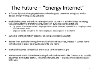 The Future – “Energy Internet”
•   In future dynamic charging stations can be designed to receive energy as well as
    deliver energy from passing vehicles

•   eVehicle becomes more than a transportation system – it also becomes an energy
    transport system to transfer energy between dynamic charging stations
     – E.g. power from under utilized charging stations can be delivered by eVehicle to charging stations
       that are heavily used
     – Or power can be brought to the home to provide backup power to the home

•   Dynamic charging station becomes energy packet router/switch!

•   Rather than eVehicle coming home with depleted batteries, instead it comes home
    fully charged in order to provide power to the home

•   eVehicle becomes competitive alternative to the electrical grid

•   Interconnect to distributed computing clouds and networks like Greenstar to provide
    power for distributed caches, cell phone towers, etc -- especially on cloudy days or
    little wind


                                                                                                     18
 