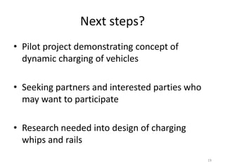 Next steps?
• Pilot project demonstrating concept of
  dynamic charging of vehicles

• Seeking partners and interested parties who
  may want to participate

• Research needed into design of charging
  whips and rails
                                                19
 