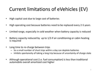 Current limitations of eVehicles (EV)
• High capital cost due to large cost of batteries

• High operating cost because batteries need to be replaced every 2-5 years

• Limited range, especially in cold weather when battery capacity is reduced

• Battery capacity reduced by up to 1/3 if air conditioning or cabin heating
  is required

• Long time to re-charge between trips
    – So a small number of short trips within a day can deplete batteries
    – Inhibits spontaneity of taking a long trip because of uncertainty of charge state

• Although operational cost (i.e. fuel consumption) is less than traditional
  automobile overall amortized cost higher

                                                                                      2
 