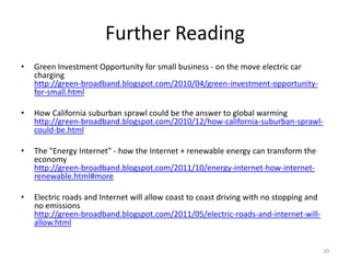 Further Reading
•   Green Investment Opportunity for small business - on the move electric car
    charging
    http://green-broadband.blogspot.com/2010/04/green-investment-opportunity-
    for-small.html

•   How California suburban sprawl could be the answer to global warming
    http://green-broadband.blogspot.com/2010/12/how-california-suburban-sprawl-
    could-be.html

•   The "Energy Internet" - how the Internet + renewable energy can transform the
    economy
    http://green-broadband.blogspot.com/2011/10/energy-internet-how-internet-
    renewable.html#more

•   Electric roads and Internet will allow coast to coast driving with no stopping and
    no emissions
    http://green-broadband.blogspot.com/2011/05/electric-roads-and-internet-will-
    allow.html


                                                                                         20
 
