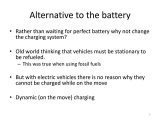 Alternative to the battery
• Rather than waiting for perfect battery why not change
  the charging system?

• Old world thinking that vehicles must be stationary to
  be refueled.
   – This was true when using fossil fuels

• But with electric vehicles there is no reason why they
  cannot be charged while on the move

• Dynamic (on the move) charging

                                                           3
 
