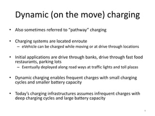 Dynamic (on the move) charging
• Also sometimes referred to “pathway” charging

• Charging systems are located enroute
    – eVehicle can be charged while moving or at drive through locations

• Initial applications are drive through banks, drive through fast food
  restaurants, parking lots
    – Eventually deployed along road ways at traffic lights and toll plazas

• Dynamic charging enables frequent charges with small charging
  cycles and smaller battery capacity

• Today’s charging infrastructures assumes infrequent charges with
  deep charging cycles and large battery capacity

                                                                              4
 