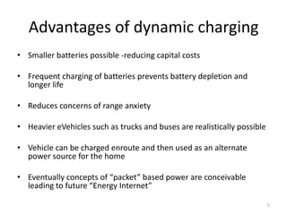 Advantages of dynamic charging
• Smaller batteries possible -reducing capital costs

• Frequent charging of batteries prevents battery depletion and
  longer life

• Reduces concerns of range anxiety

• Heavier eVehicles such as trucks and buses are realistically possible

• Vehicle can be charged enroute and then used as an alternate
  power source for the home

• Eventually concepts of “packet” based power are conceivable
  leading to future “Energy Internet”

                                                                          5
 