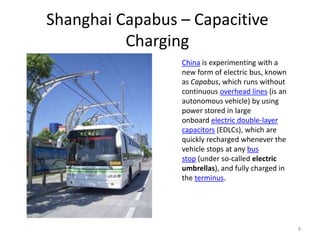 Shanghai Capabus – Capacitive
          Charging
                 China is experimenting with a
                 new form of electric bus, known
                 as Capabus, which runs without
                 continuous overhead lines (is an
                 autonomous vehicle) by using
                 power stored in large
                 onboard electric double-layer
                 capacitors (EDLCs), which are
                 quickly recharged whenever the
                 vehicle stops at any bus
                 stop (under so-called electric
                 umbrellas), and fully charged in
                 the terminus.




                                                    8
 