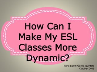 How Can I
Make My ESL
Classes More
Dynamic?
Iliana Lizeth Garcia Quintero
October, 2015
 