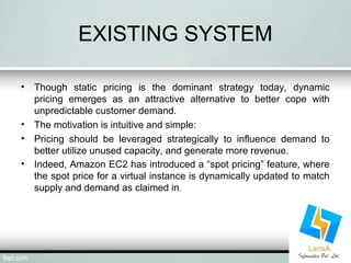 EXISTING SYSTEM 
• Though static pricing is the dominant strategy today, dynamic 
pricing emerges as an attractive alternative to better cope with 
unpredictable customer demand. 
• The motivation is intuitive and simple: 
• Pricing should be leveraged strategically to influence demand to 
better utilize unused capacity, and generate more revenue. 
• Indeed, Amazon EC2 has introduced a “spot pricing” feature, where 
the spot price for a virtual instance is dynamically updated to match 
supply and demand as claimed in. 
 