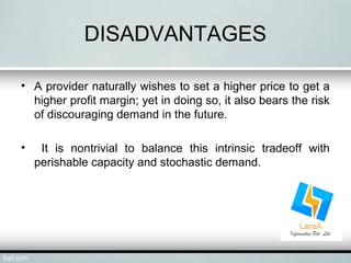 DISADVANTAGES 
• A provider naturally wishes to set a higher price to get a 
higher profit margin; yet in doing so, it also bears the risk 
of discouraging demand in the future. 
• It is nontrivial to balance this intrinsic tradeoff with 
perishable capacity and stochastic demand. 
 