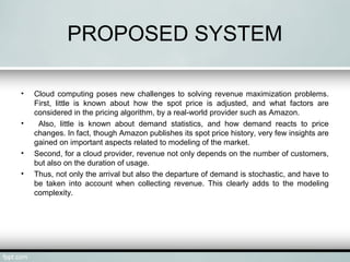PROPOSED SYSTEM 
• Cloud computing poses new challenges to solving revenue maximization problems. 
First, little is known about how the spot price is adjusted, and what factors are 
considered in the pricing algorithm, by a real-world provider such as Amazon. 
• Also, little is known about demand statistics, and how demand reacts to price 
changes. In fact, though Amazon publishes its spot price history, very few insights are 
gained on important aspects related to modeling of the market. 
• Second, for a cloud provider, revenue not only depends on the number of customers, 
but also on the duration of usage. 
• Thus, not only the arrival but also the departure of demand is stochastic, and have to 
be taken into account when collecting revenue. This clearly adds to the modeling 
complexity. 
 