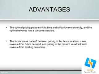 ADVANTAGES 
• The optimal pricing policy exhibits time and utilization monotonicity, and the 
optimal revenue has a concave structure. 
• The fundamental tradeoff between pricing to the future to attract more 
revenue from future demand, and pricing to the present to extract more 
revenue from existing customers 
 