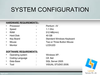 SYSTEM CONFIGURATION 
HARDWARE REQUIREMENTS:- 
• Processor - Pentium –IV 
• Speed - 1.1 Ghz 
• RAM - 512 MB(min) 
• Hard Disk - 40 GB 
• Key Board - Standard Windows Keyboard 
• Mouse - Two or Three Button Mouse 
• Monitor - LCD/LED 
SOFTWARE REQUIREMENTS: 
• Operating system : Windows XP. 
• Coding Language : C# .Net 
• Data Base : SQL Server 2005 
• Tool : VISUAL STUDIO 2008. 
 