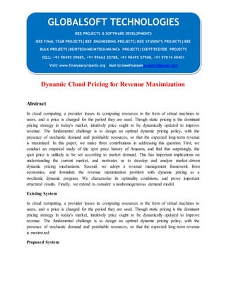 GLOBALSOFT TECHNOLOGIES 
Dynamic Cloud Pricing for Revenue Maximization 
Abstract 
In cloud computing, a provider leases its computing resources in the form of virtual machines to 
users, and a price is charged for the period they are used. Though static pricing is the dominant 
pricing strategy in today's market, intuitively price ought to be dynamically updated to improve 
revenue. The fundamental challenge is to design an optimal dynamic pricing policy, with the 
presence of stochastic demand and perishable resources, so that the expected long-term revenue 
is maximized. In this paper, we make three contributions in addressing this question. First, we 
conduct an empirical study of the spot price history of Amazon, and find that surprisingly, the 
spot price is unlikely to be set according to market demand. This has important implications on 
understanding the current market, and motivates us to develop and analyze market-driven 
dynamic pricing mechanisms. Second, we adopt a revenue management framework from 
economics, and formulate the revenue maximization problem with dynamic pricing as a 
stochastic dynamic program. We characterize its optimality conditions, and prove important 
structural results. Finally, we extend to consider a nonhomogeneous demand model. 
Existing System 
In cloud computing, a provider leases its computing resources in the form of virtual machines to 
users, and a price is charged for the period they are used. Though static pricing is the dominant 
pricing strategy in today's market, intuitively price ought to be dynamically updated to improve 
revenue. The fundamental challenge is to design an optimal dynamic pricing policy, with the 
presence of stochastic demand and perishable resources, so that the expected long-term revenue 
is maximized. 
Proposed System 
IEEE PROJECTS & SOFTWARE DEVELOPMENTS 
IEEE FINAL YEAR PROJECTS|IEEE ENGINEERING PROJECTS|IEEE STUDENTS PROJECTS|IEEE 
BULK PROJECTS|BE/BTECH/ME/MTECH/MS/MCA PROJECTS|CSE/IT/ECE/EEE PROJECTS 
CELL: +91 98495 39085, +91 99662 35788, +91 98495 57908, +91 97014 40401 
Visit: www.finalyearprojects.org Mail to:ieeefinalsemprojects@gmail.com 
 