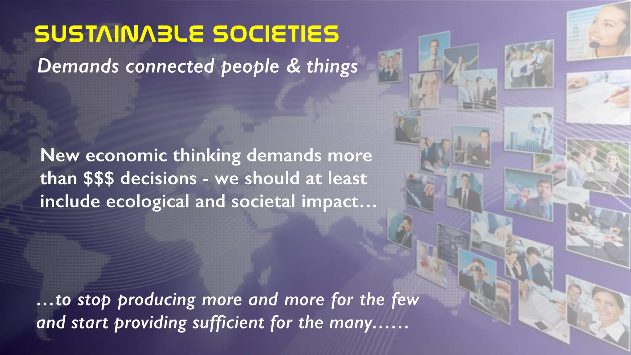 SUSTAINABLE  SOCIETIES
Demands connected people & things
New economic thinking demands more
than $$$ decisions - we should at least
include ecological and societal impact…
…to stop producing more and more for the few
and start providing sufficient for the many……
 