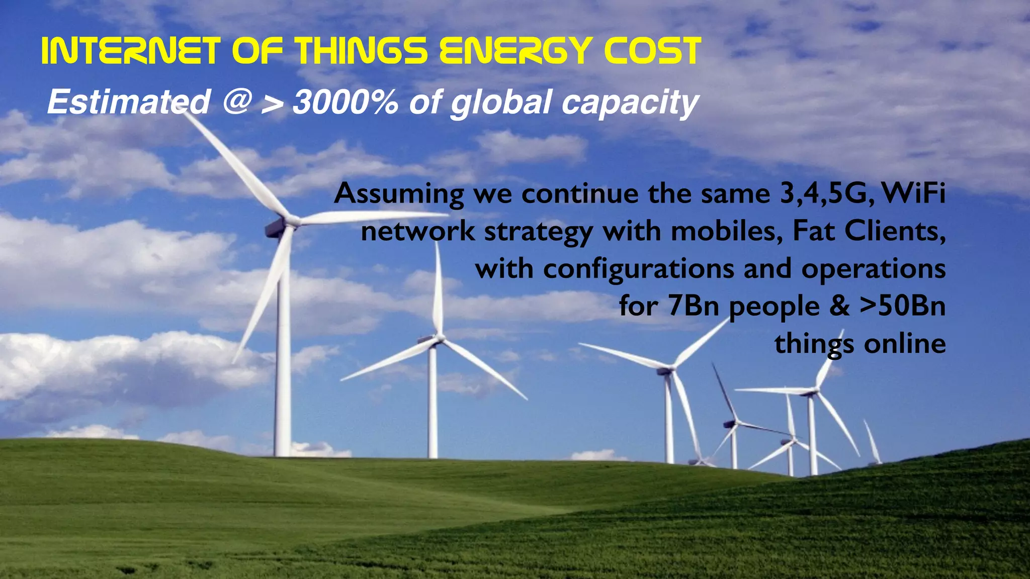 INTERNET  OF  THINGS  ENERGY  COST
Estimated @ > 3000% of global capacity
Assuming we continue the same 3,4,5G, WiFi
network strategy with mobiles, Fat Clients,
with conﬁgurations and operations
for 7Bn people & >50Bn
things online
 