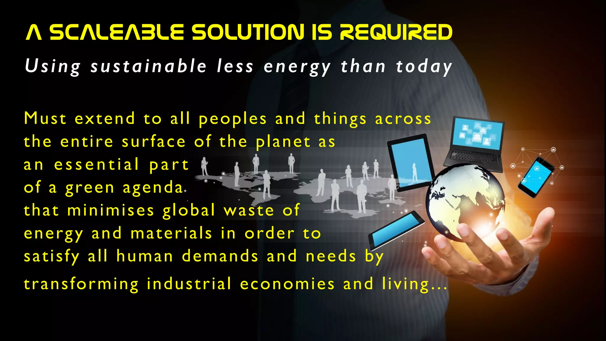 A  SCALEABLE  SOLUTION  IS  REQUIRED
Using sustainable less energy than today
Must extend to all peoples and things across 	

the entire surface of the planet as 	

an essential par t 	

of a green agenda 	

that minimises global waste of	

energy and materials in order to	

satisfy all human demands and needs by	

transforming industrial economies and living…	

 
