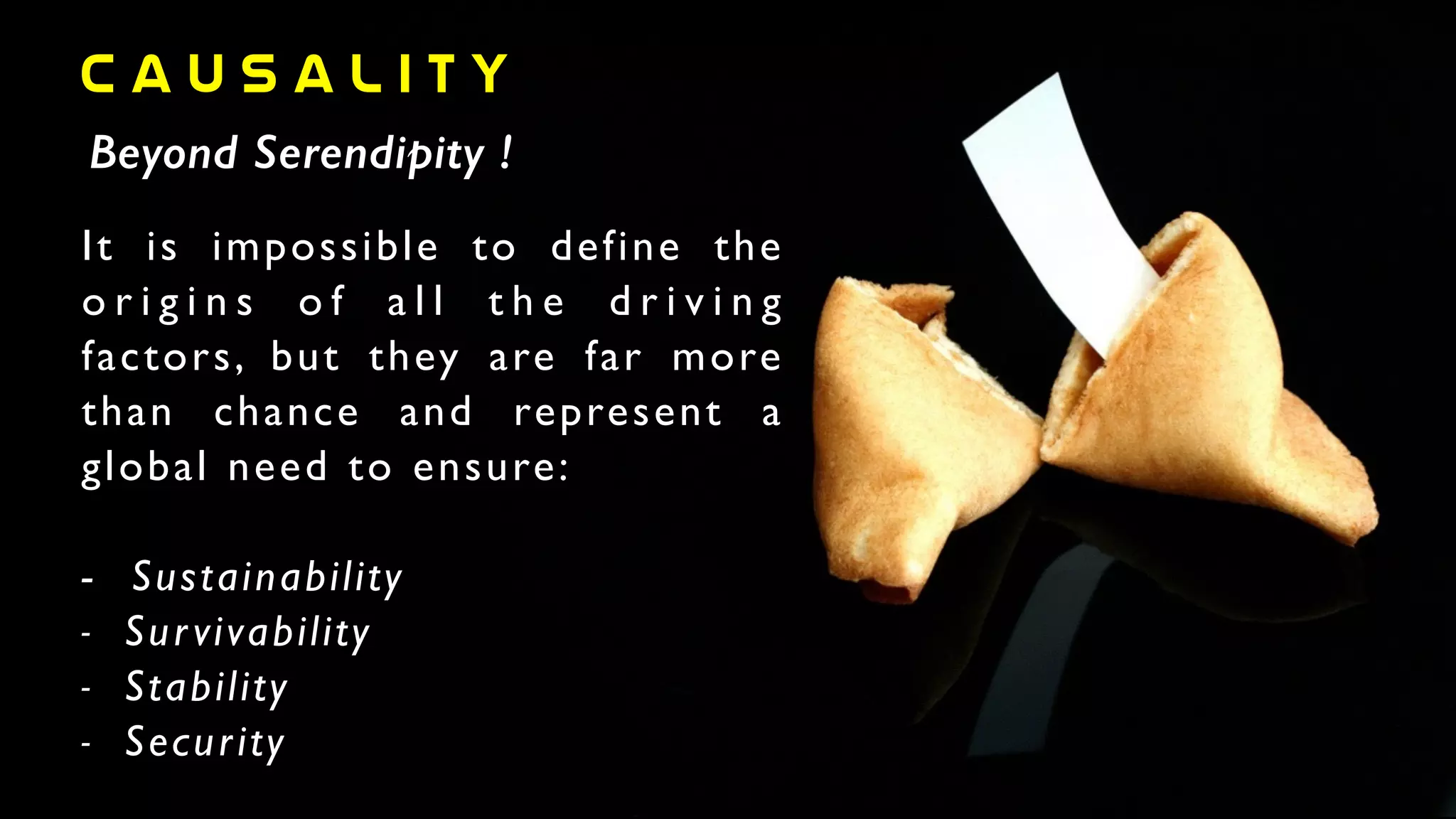 c a u s a l i t y
Beyond Serendipity !
It is impossible to define the
o r i g i n s o f a l l t h e d r i v i n g
factors, but they are far more
than chance and represent a
global need to ensure:	

!
-	

 Sustainability	

- Survivability	

- Stability	

- Security
 