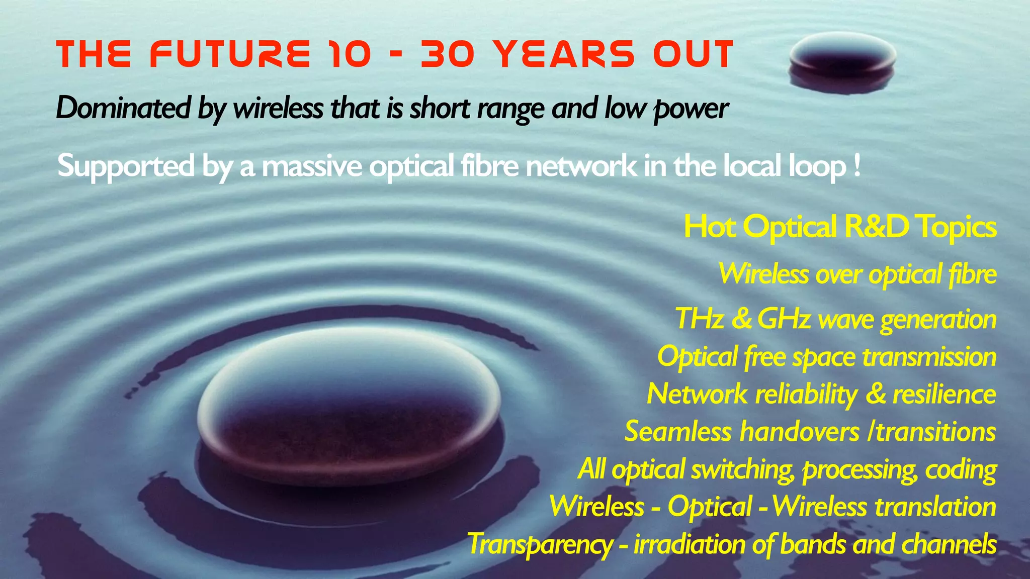 THE  FUTURE  10  -  30  years  out
Dominated by wireless that is short range and low power
Supported by a massive optical fibre network in the local loop !
Hot Optical R&DTopics
Wireless over optical fibre
THz & GHz wave generation
Optical free space transmission
Network reliability & resilience
Seamless handovers /transitions
All optical switching, processing, coding
Wireless - Optical -Wireless translation
Transparency - irradiation of bands and channels
 
