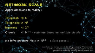 NETWORK  SCALE
Approximations to reality !
Telegraph 	

  N	

Telephone  N2	

Internet 	

  2N	

Clouds	

 	

  N1/2 - estimate based on multiple clouds	

!
No Infrastructure Nets  N0.1 - a first guess !!	

Based upon the average amount of traffic generated by ’N’ similar nodes	

extended to include the aggregated energy consumption with each	

generation of technology including reducing wireless span
 