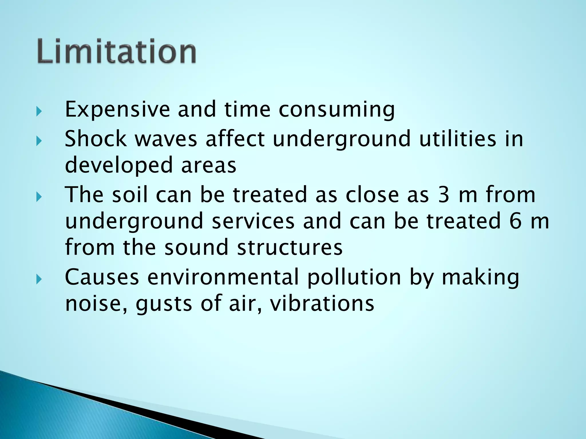  Expensive and time consuming 
 Shock waves affect underground utilities in 
developed areas 
 The soil can be treated as close as 3 m from 
underground services and can be treated 6 m 
from the sound structures 
 Causes environmental pollution by making 
noise, gusts of air, vibrations 
 