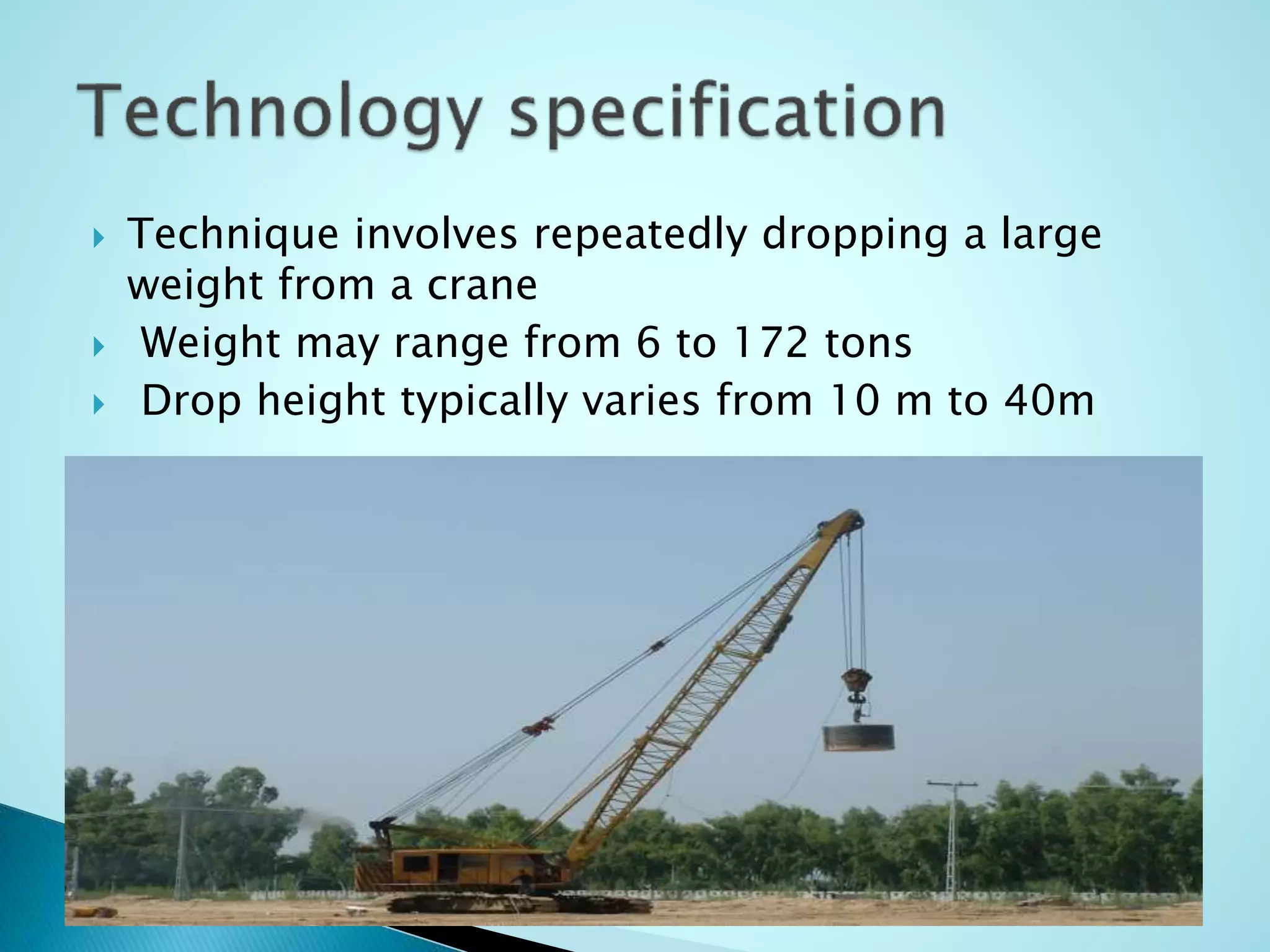  Technique involves repeatedly dropping a large 
weight from a crane 
 Weight may range from 6 to 172 tons 
 Drop height typically varies from 10 m to 40m 
 