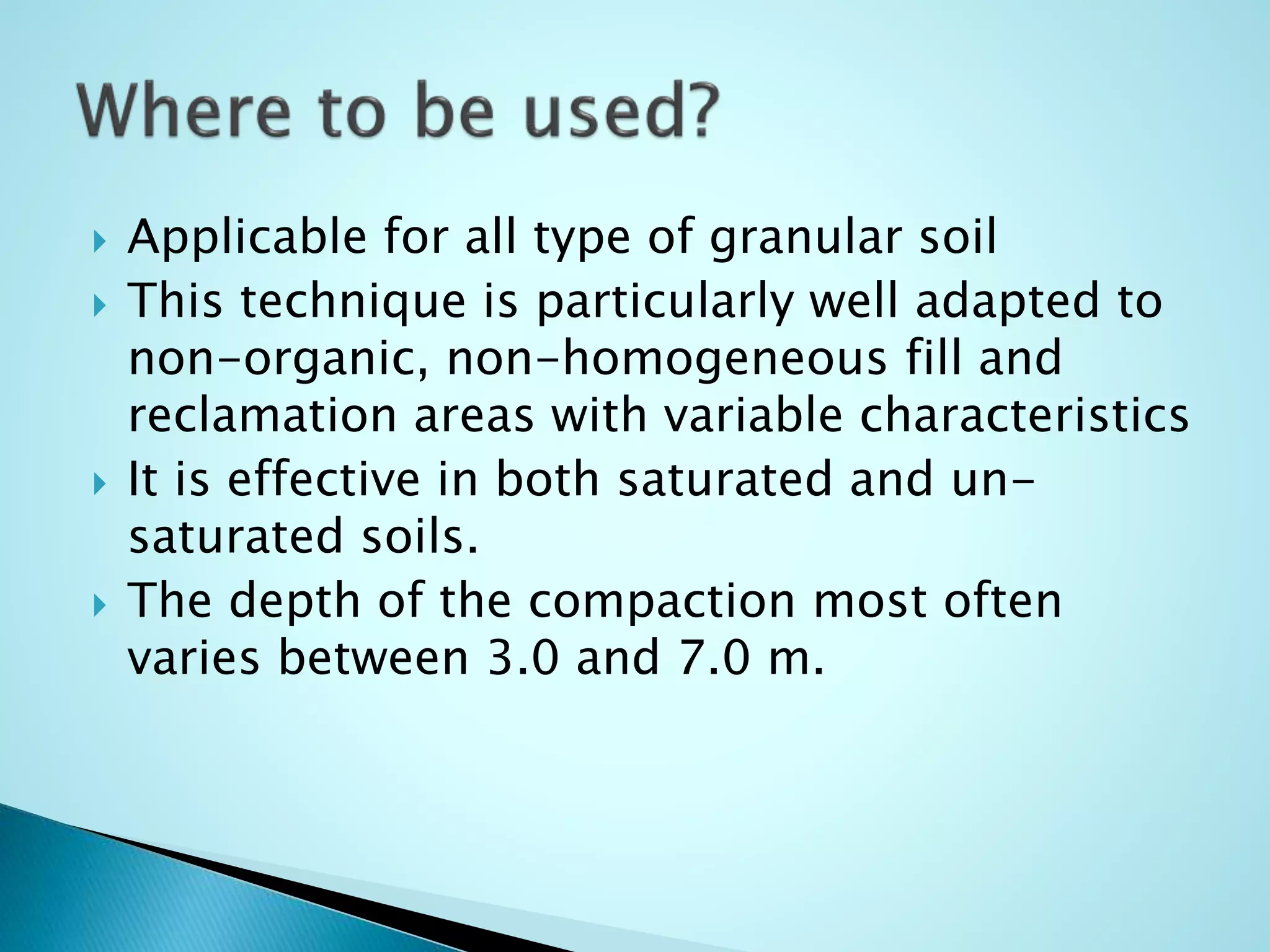  Applicable for all type of granular soil 
 This technique is particularly well adapted to 
non-organic, non-homogeneous fill and 
reclamation areas with variable characteristics 
 It is effective in both saturated and un-saturated 
soils. 
 The depth of the compaction most often 
varies between 3.0 and 7.0 m. 
 