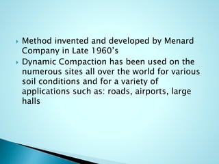  Method invented and developed by Menard 
Company in Late 1960’s 
 Dynamic Compaction has been used on the 
numerous sites all over the world for various 
soil conditions and for a variety of 
applications such as: roads, airports, large 
halls 
 