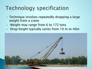  Technique involves repeatedly dropping a large 
weight from a crane 
 Weight may range from 6 to 172 tons 
 Drop height typically varies from 10 m to 40m 
 