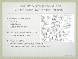 D YNAMIC S YSTEMS M ODELING
      IN E DUCATIONAL S YSTEM D ESIGN


SYSTEM DYNAMICS
 • INTRO
 • MODELING
 • USES IN POLICY

MODELING IN EDUCATION
 • SIMPLE EXAMPLES

FUTURE WORK
 • DEVELOPING COMPLEX MODELS
 • CONNECTIONS TO THINK SCENARIOS


                                        J ENNIFER G ROFF 2009
 
