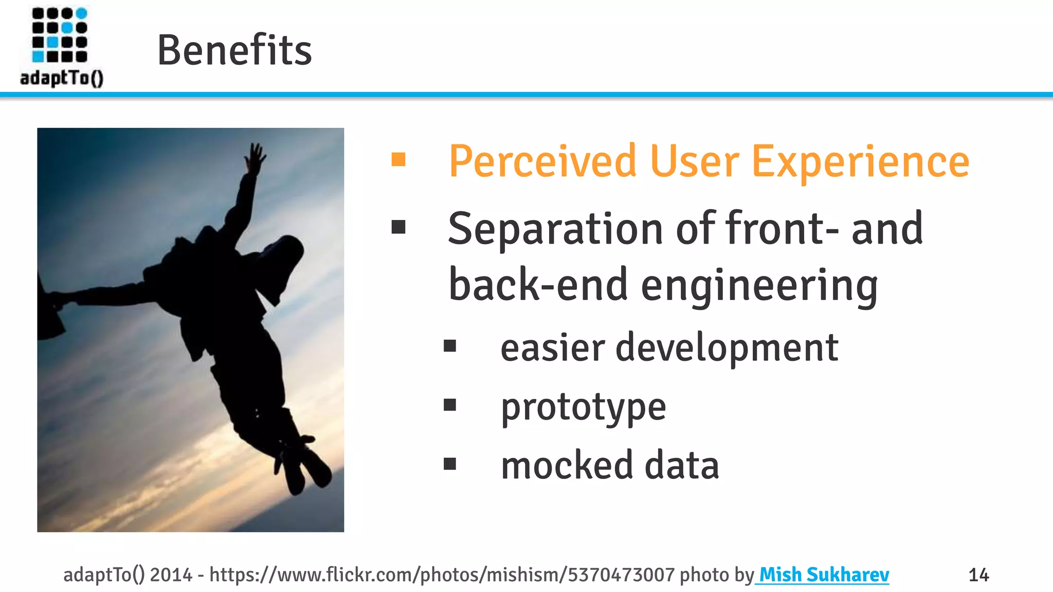 Benefits 
 Perceived User Experience 
 Separation of front- and 
back-end engineering 
 easier development 
 prototype 
 mocked data 
adaptTo() 2014 - https://www.flickr.com/photos/mishism/5370473007 photo by Mish Sukharev 14 
 