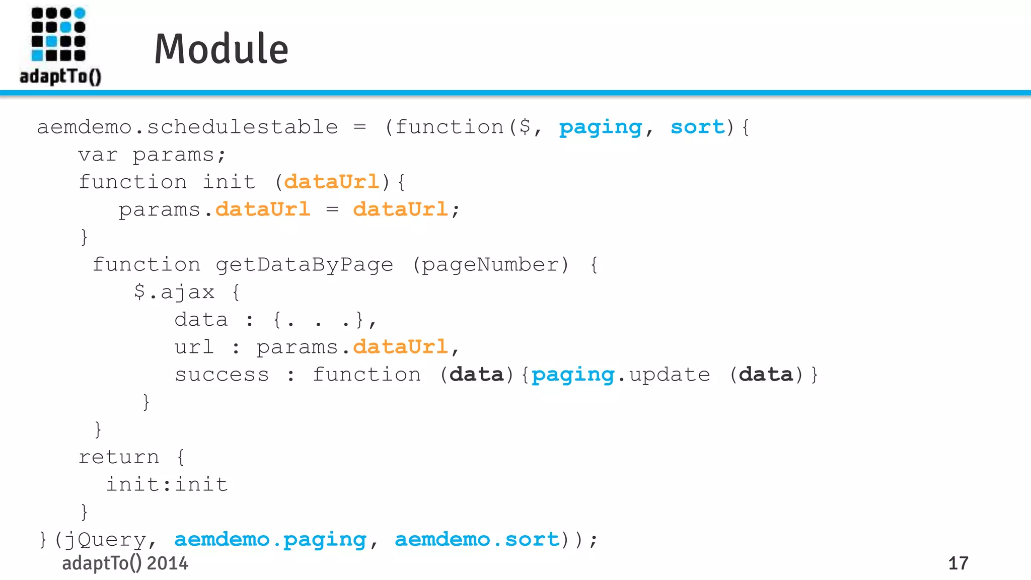Module 
aemdemo.schedulestable = (function($, paging, sort){ 
var params; 
function init (dataUrl){ 
params.dataUrl = dataUrl; 
} 
function getDataByPage (pageNumber) { 
$.ajax { 
data : {. . .}, 
url : params.dataUrl, 
success : function (data){paging.update (data)} 
} 
} 
return { 
init:init 
} 
}(jQuery, aemdemo.paging, aemdemo.sort)); 
adaptTo() 2014 17 
 