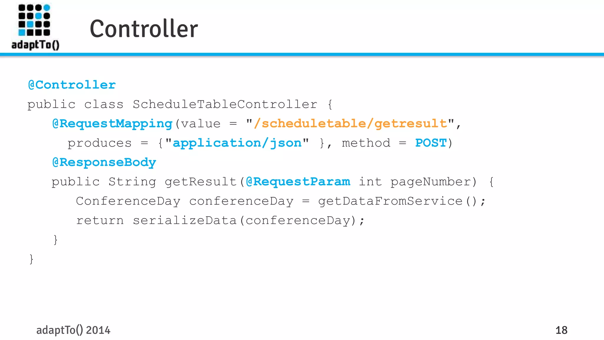 Controller 
@Controller 
public class ScheduleTableController { 
@RequestMapping(value = "/scheduletable/getresult", 
produces = {"application/json" }, method = POST) 
@ResponseBody 
public String getResult(@RequestParam int pageNumber) { 
ConferenceDay conferenceDay = getDataFromService(); 
return serializeData(conferenceDay); 
} 
adaptTo() 2014 18 
} 
 