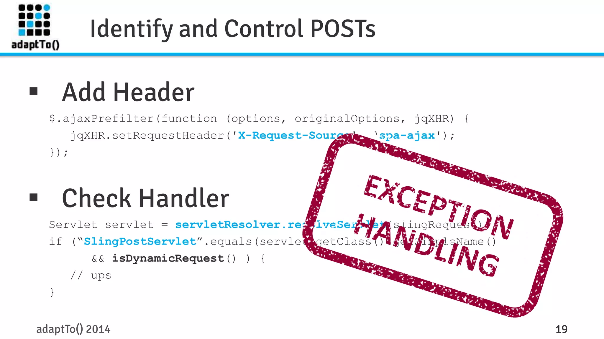 Identify and Control POSTs 
 Add Header 
$.ajaxPrefilter(function (options, originalOptions, jqXHR) { 
jqXHR.setRequestHeader('X-Request-Source', ‘spa-ajax'); 
}); 
 Check Handler 
Servlet servlet = servletResolver.resolveServlet(slingRequest); 
if (“SlingPostServlet”.equals(servlet.getClass().getSimpleName() 
&& isDynamicRequest() ) { 
// ups 
} 
adaptTo() 2014 19 
 