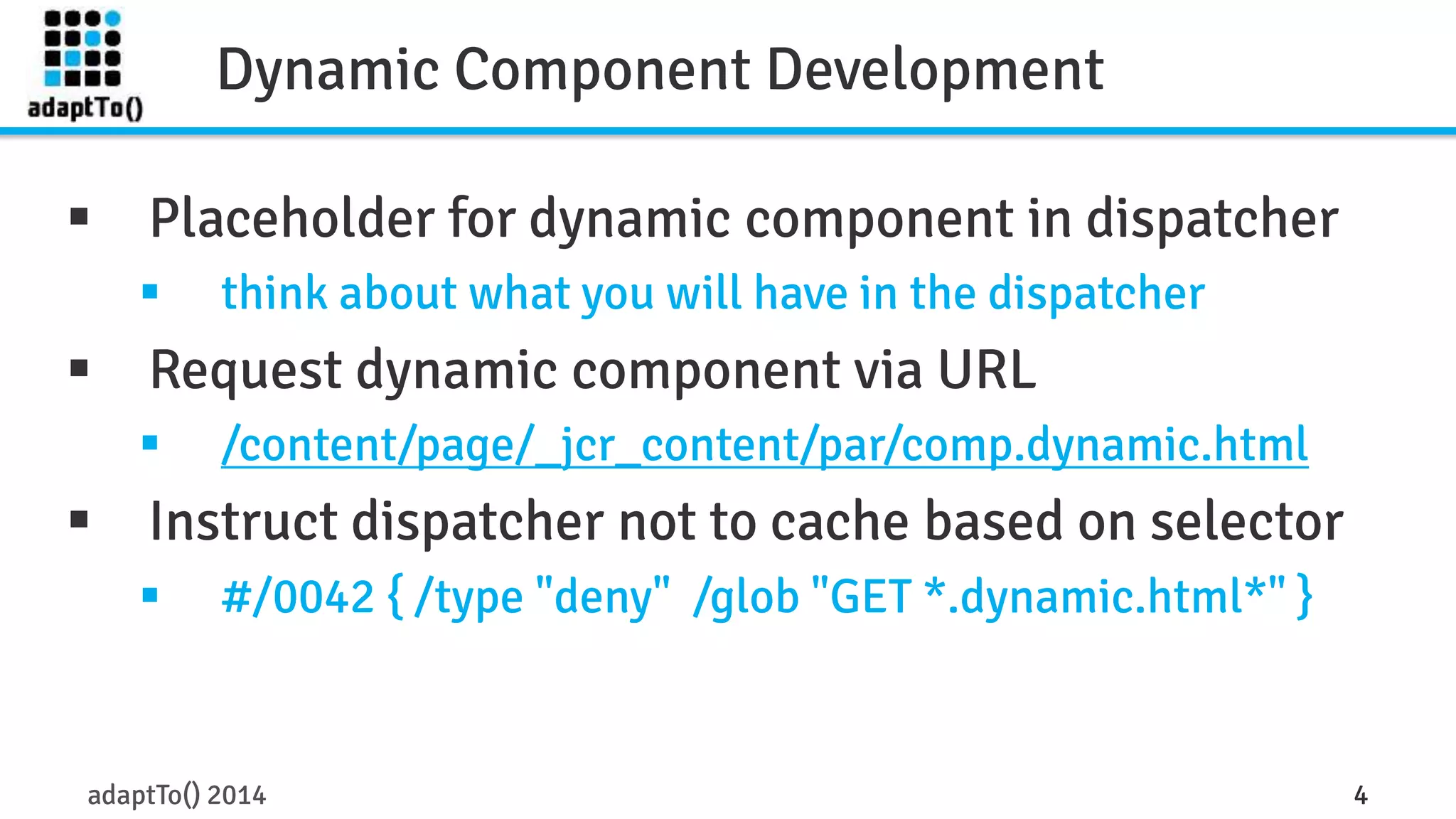 Dynamic Component Development 
 Placeholder for dynamic component in dispatcher 
 think about what you will have in the dispatcher 
 Request dynamic component via URL 
 /content/page/_jcr_content/par/comp.dynamic.html 
 Instruct dispatcher not to cache based on selector 
 #/0042 { /type "deny" /glob "GET *.dynamic.html*" } 
adaptTo() 2014 4 
 