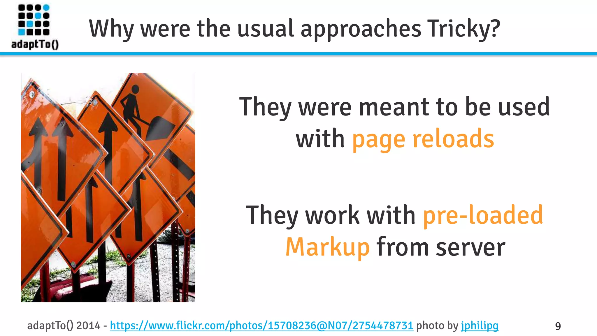 Why were the usual approaches Tricky? 
They were meant to be used 
with page reloads 
They work with pre-loaded 
Markup from server 
adaptTo() 2014 - https://www.flickr.com/photos/15708236@N07/2754478731 photo by jphilipg 9 
 