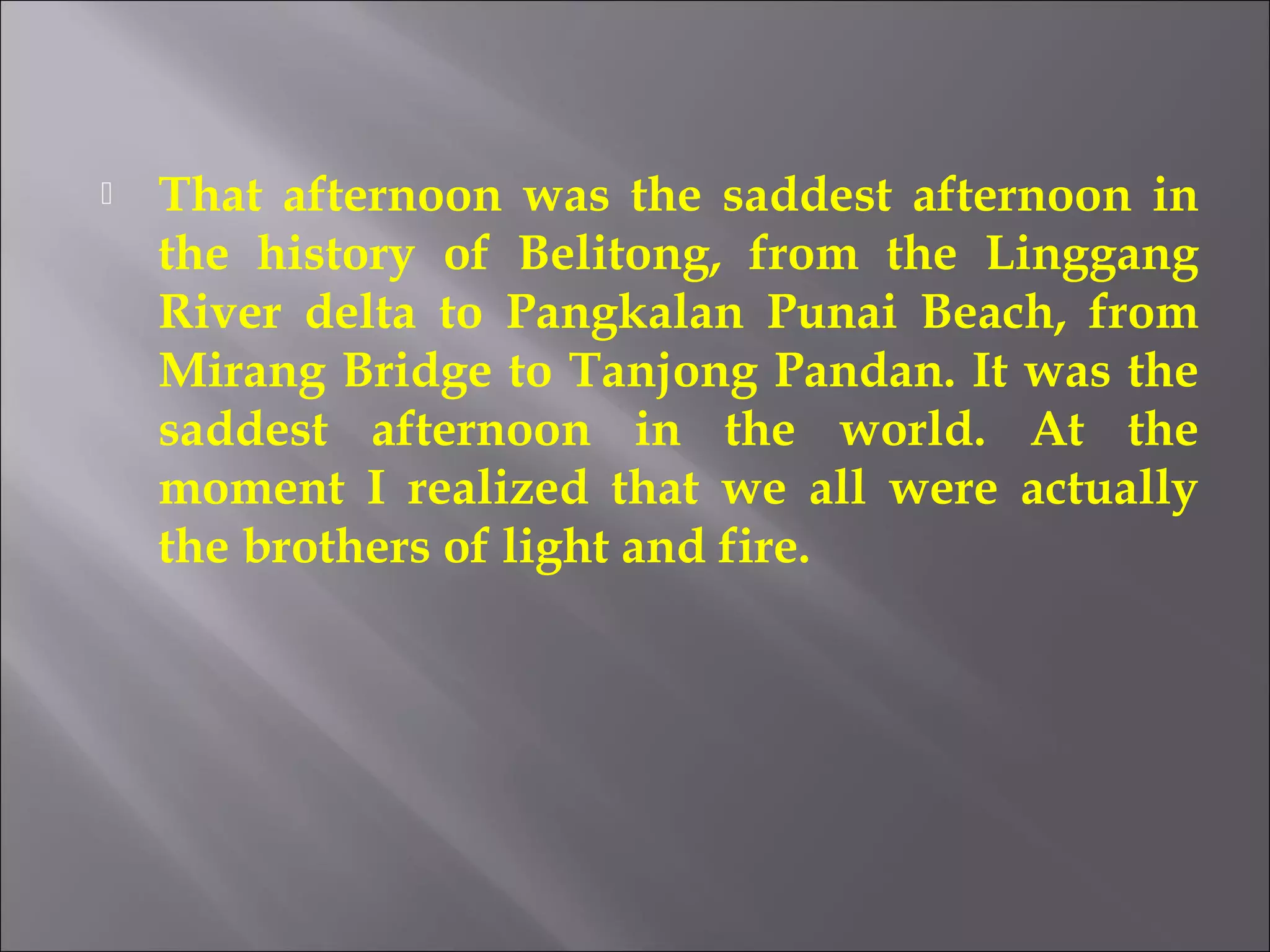  That afternoon was the saddest afternoon in 
the history of Belitong, from the Linggang 
River delta to Pangkalan Punai Beach, from 
Mirang Bridge to Tanjong Pandan. It was the 
saddest afternoon in the world. At the 
moment I realized that we all were actually 
the brothers of light and fire. 
 