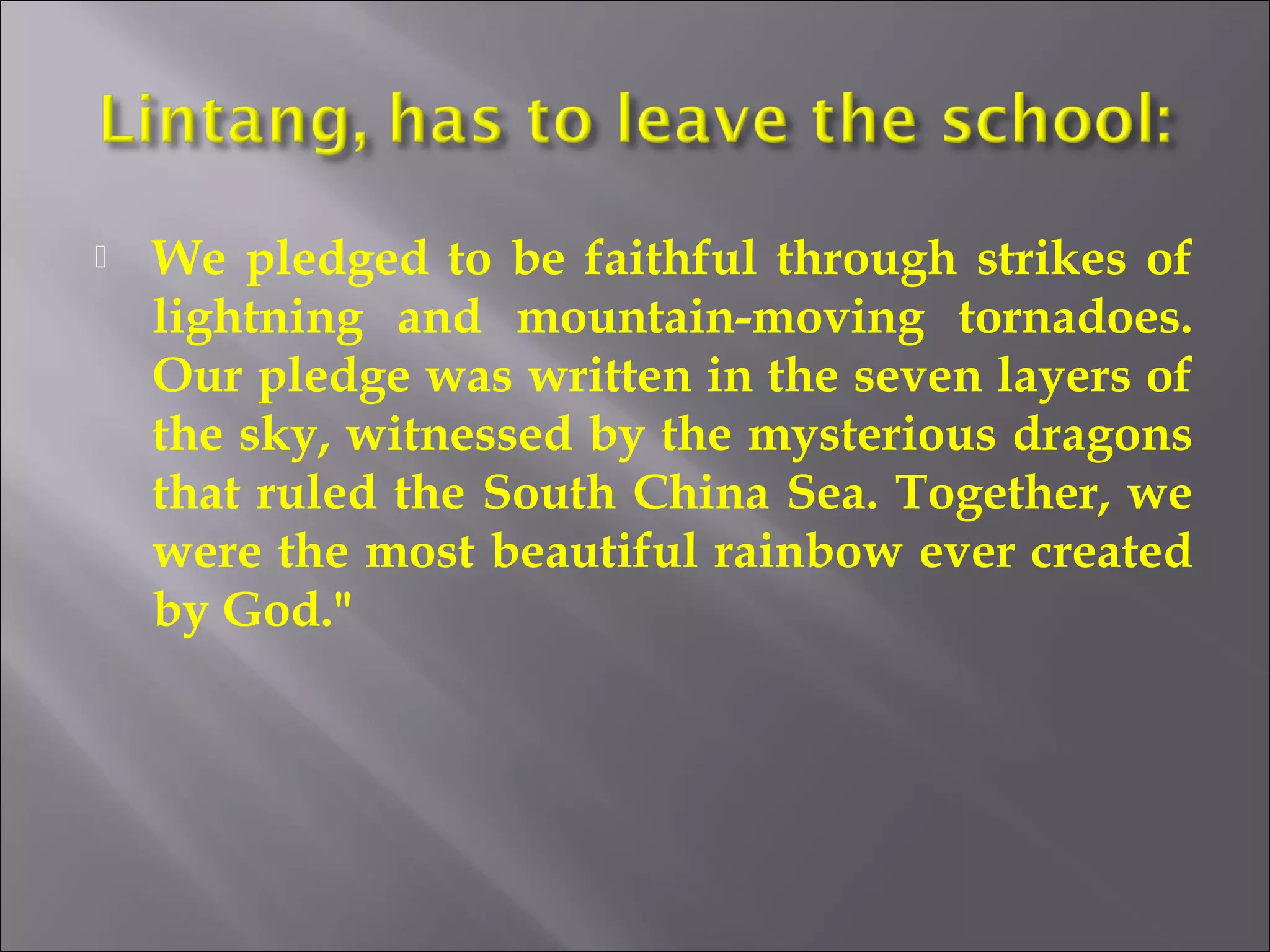  We pledged to be faithful through strikes of 
lightning and mountain-moving tornadoes. 
Our pledge was written in the seven layers of 
the sky, witnessed by the mysterious dragons 
that ruled the South China Sea. Together, we 
were the most beautiful rainbow ever created 
by God." 
 