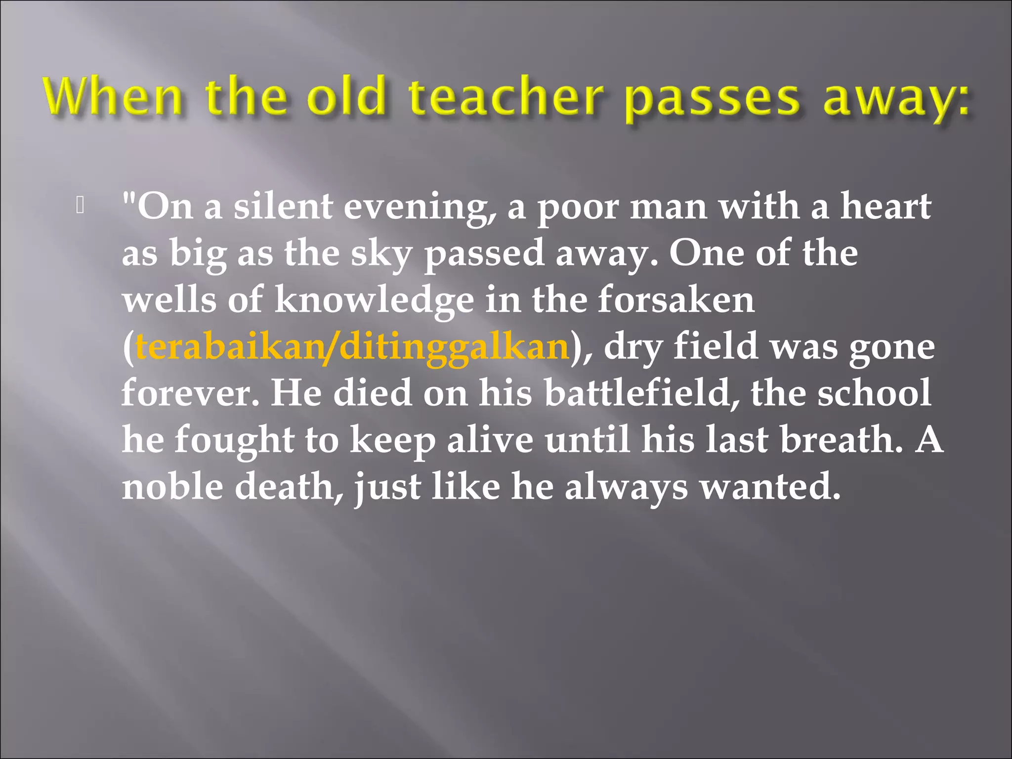  "On a silent evening, a poor man with a heart 
as big as the sky passed away. One of the 
wells of knowledge in the forsaken 
(terabaikan/ditinggalkan), dry field was gone 
forever. He died on his battlefield, the school 
he fought to keep alive until his last breath. A 
noble death, just like he always wanted. 
 